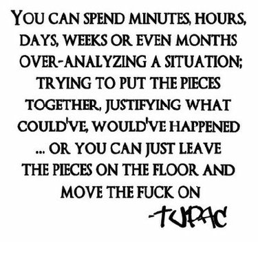 [You can spend minutes, hours, days, weeks or even months over-analyzing a situation; Trying to put the pieces together, justifying what could've, would've happened... or you can just leave the pieces on the floor and move the fuck on.]